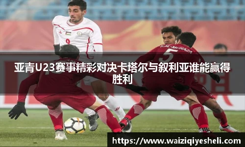 亚青U23赛事精彩对决卡塔尔与叙利亚谁能赢得胜利